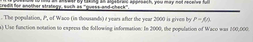 ssible to find an answer by taking an algebraic approach, you may not receive full 
credit for another strategy, such as “guess-and-check”. 
. The population, P, of Waco (in thousands) t years after the year 2000 is given by P=f(t). 
a) Use function notation to express the following information: In 2000, the population of Waco was 100,000.