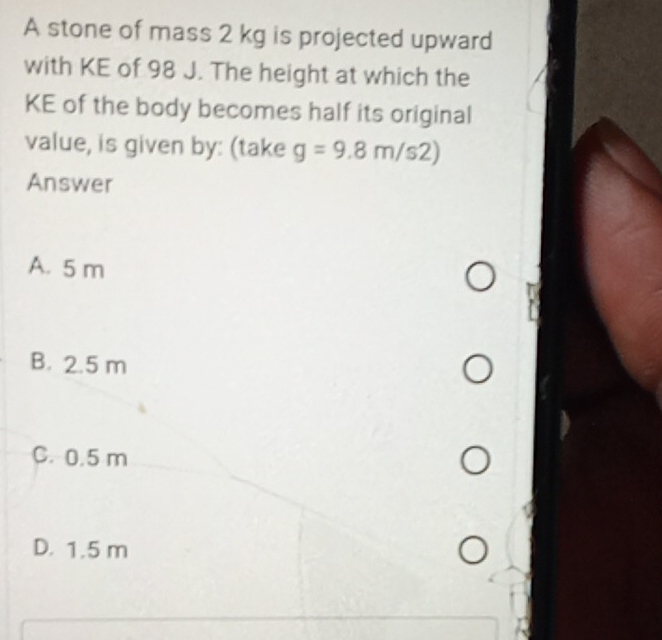 A stone of mass 2 kg is projected upward
with KE of 98 J. The height at which the
KE of the body becomes half its original
value, is given by: (take g=9.8m/s2)
Answer
A. 5 m
B. 2.5 m
C. 0.5 m
D. 1.5 m