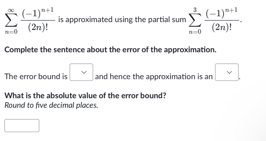 sumlimits _(n=0)^(∈fty)frac (-1)^n+1(2n)! is approximated using the partial sum sumlimits _(n=0)^3frac (-1)^n+1(2n)!. 
Complete the sentence about the error of the approximation. 
The error bound is □ and hence the approximation is an 
What is the absolute value of the error bound? 
Round to five decimal places. 
^