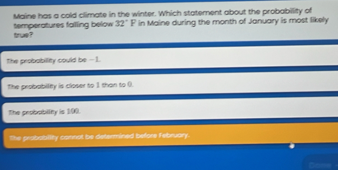 Maine has a cold climate in the winter. Which statement about the probability of
temperatures falling below 32°F in Maine during the month of January is most likely
true?
The probabillity could be -1
The probabiity is closer to 1 than to (.
The probablity is 190.
The prabability consnt be determined before Februory.
Done