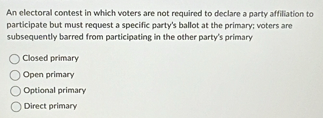 An electoral contest in which voters are not required to declare a party affiliation to
participate but must request a specific party's ballot at the primary; voters are
subsequently barred from participating in the other party's primary
Closed primary
Open primary
Optional primary
Direct primary