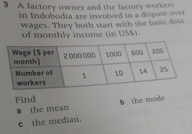 A factory owner and the factory workers 
in Indobodia are involved in a dispute over 
wages. They both start with the basic data 
of monthly income (in US $). 
Find 
a the mean b the mode 
c the median.