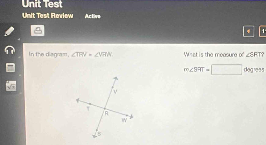 Unit Test 
Unit Test Review Active 
1 
In the diagram, ∠ TRV=∠ VRW. What is the measure of ∠ SRT ?
m∠ SRT= x_1+frac  ^ degrees