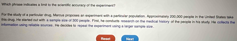 Which phrase indicates a limit to the scientific accuracy of the experiment? 
For the study of a particular drug, Marcus proposes an experiment with a particular population. Approximately 200,000 people in the United States take 
this drug. He started out with a sample size of 300 people. First, he conducts research on the medical history of the people in his study. He collects the 
information using reliable sources . He decides to repeat the experiment using a larger sample size . 
Reset Next