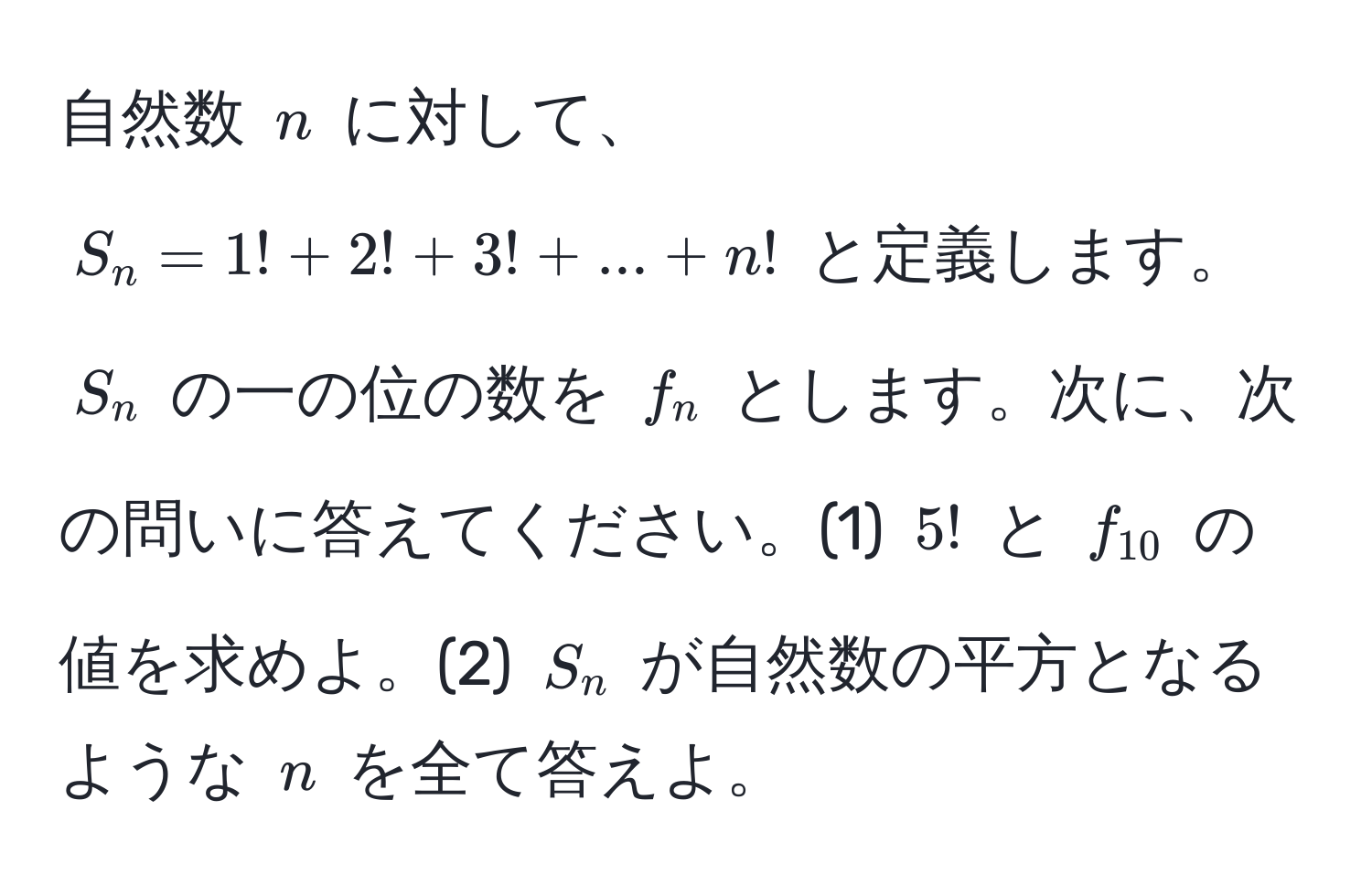 自然数 $n$ に対して、$S_n = 1! + 2! + 3! + ... + n!$ と定義します。$S_n$ の一の位の数を $f_n$ とします。次に、次の問いに答えてください。(1) $5!$ と $f_10$ の値を求めよ。(2) $S_n$ が自然数の平方となるような $n$ を全て答えよ。