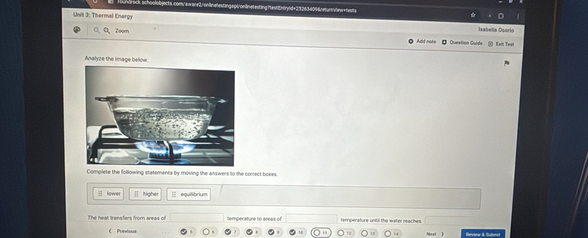 Thermal Energy 
Isabella Osorio 
QQ Zoom Add note Question Guide Exit Test 
Analyze the image below. 
Complete the following statements by moving the answers to the correct boxes. 
lower ;; higher ;; equilibrium 
The heat transfers from areas of temperature to areas of temperature until the water reaches 
《 Previous Review & Submit 
1C 1 12 13 14 Next 