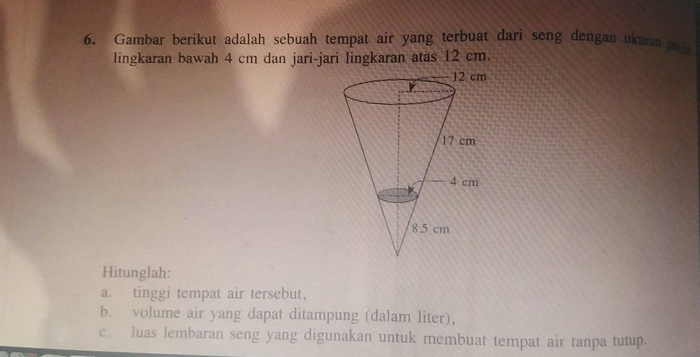 Gambar berikut adalah sebuah tempat air yang terbuat dari seng dengan ukura ja 
lingkaran bawah 4 cm dan jari-jari lingkaran atas 12 cm. 
Hitunglah: 
a tinggi tempat air tersebut, 
b. volume air yang dapat ditampung (dalam liter), 
c. luas lembaran seng yang digunakan untuk membuat tempat air tanpa tutup.