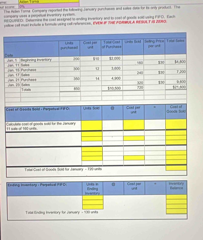me Akden Torna 
our score: 0%
The Aiden Torna Company reported the following January purchases and sales data for its only product. The 
company uses a perpetual inventory system. 
REQUIRED: Determine the cost assigned to ending inventory and to cost of goods sold using FIFO. Each 
yellow cell must include a formula using cell references, EVEN IF THE FORMULA RESULT IS ZERO. 
Da 
J 
J 
J 
J 
J 
J 
C 
C 
1 
Ending Inventory - Perpetual FIFO: Units in @ Cost per Inventory 
Ending unit Balance 
Inventory 
Total Ending Inventory for January - 130 units