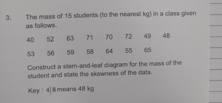 The mass of 15 students (to the nearest kg) in a class given 
as follows. 
Construct a stem-and-leaf diagram for the mass of the 
student and state the skewness of the data. 
Key : 4| 8 means 48 kg