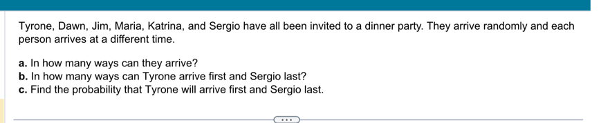 Tyrone, Dawn, Jim, Maria, Katrina, and Sergio have all been invited to a dinner party. They arrive randomly and each 
person arrives at a different time. 
a. In how many ways can they arrive? 
b. In how many ways can Tyrone arrive first and Sergio last? 
c. Find the probability that Tyrone will arrive first and Sergio last.