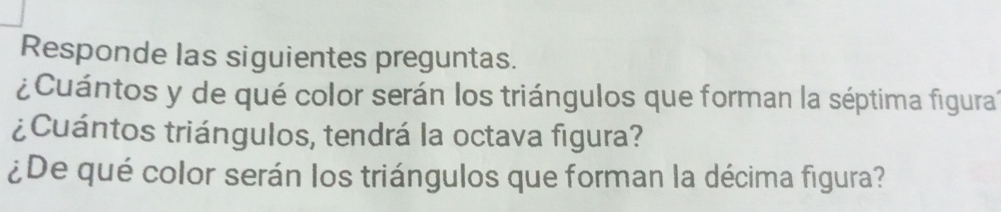 Responde las siguientes preguntas. 
¿ Cuántos y de qué color serán los triángulos que forman la séptima figura. 
¿Cuántos triángulos, tendrá la octava figura? 
¿De qué color serán los triángulos que forman la décima figura?