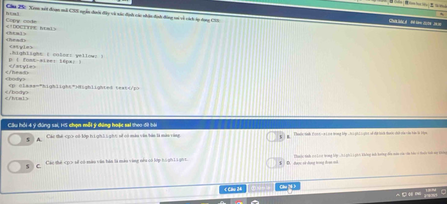 Um|B biểm |Xem học liểu | Ti khou
htm1
Câu 25: Xem xét đoạn mã CSS ngân dưới đây và xác định các nhân định đùng sai về cách áp dụng CSS;
Copy code
Cha lưc 4 Đô làm: 22/20 20:30

.highlight ( color: yellow: )
p  fant-size: 16px; 

Highlighted text

Cầu hỏi 4 ý đúng sai, HS chọn mỗi ý đúng hoặc sai theo đề bài
s A. Các thể có lớp high11ght: sẽ có màu văn bản là màu vàng. S B. Thuộc tính font−#12e trong lớp , h1gh11gh% sẽ đặt kích thước chữ của văn bản là 16px
S C. Các thé sẽ có màu văn bản là màu vàng nêu có lớp high1ight. D. được sử dụng trong đoạn mã Thuộc tỉnh 00102 trong lớp , h1gh11ght không ánh hướng đến màu của văn bàn vi thuốc tinh say không
s
< Câu 24 ⑨ Xem lai Câu ?6 >
G④ ENG