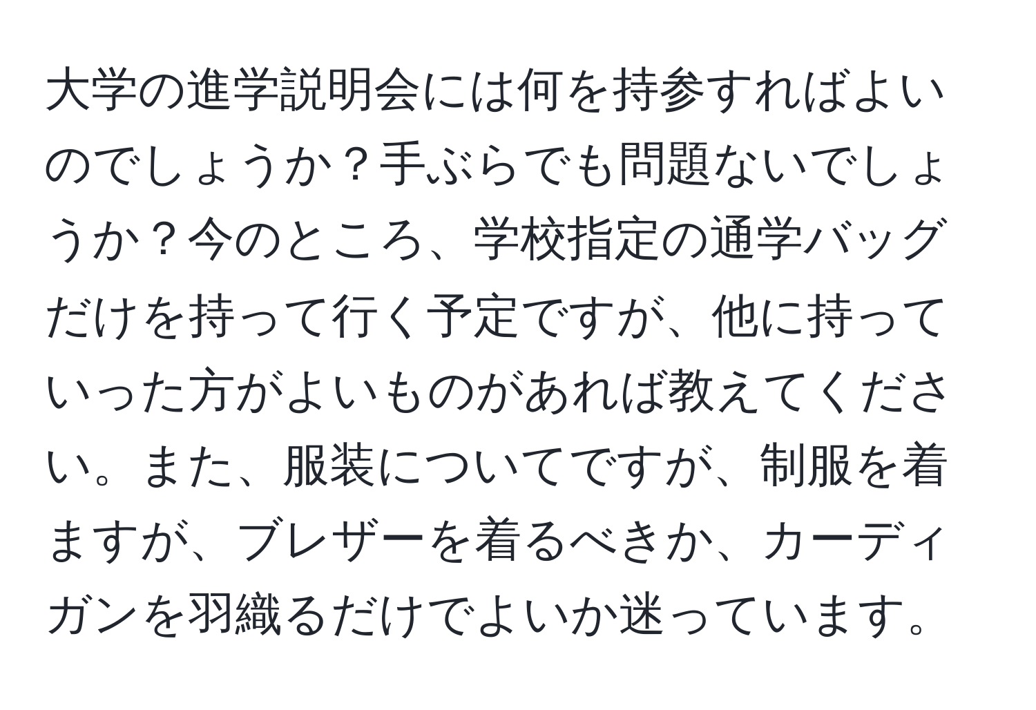 大学の進学説明会には何を持参すればよいのでしょうか？手ぶらでも問題ないでしょうか？今のところ、学校指定の通学バッグだけを持って行く予定ですが、他に持っていった方がよいものがあれば教えてください。また、服装についてですが、制服を着ますが、ブレザーを着るべきか、カーディガンを羽織るだけでよいか迷っています。