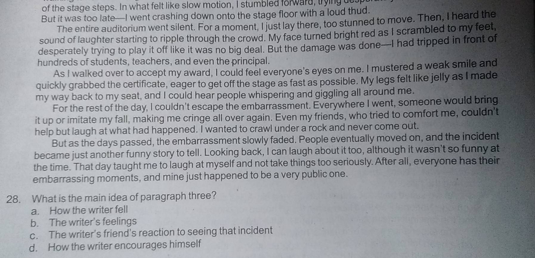 of the stage steps. In what felt like slow motion, I stumbled forward, trying des
But it was too late—I went crashing down onto the stage floor with a loud thud.
The entire auditorium went silent. For a moment, I just lay there, too stunned to move. Then, I heard the
sound of laughter starting to ripple through the crowd. My face turned bright red as I scrambled to my feet,
desperately trying to play it off like it was no big deal. But the damage was done—I had tripped in front of
hundreds of students, teachers, and even the principal.
As I walked over to accept my award, I could feel everyone's eyes on me. I mustered a weak smile and
quickly grabbed the certificate, eager to get off the stage as fast as possible. My legs felt like jelly as I made
my way back to my seat, and I could hear people whispering and giggling all around me.
For the rest of the day, I couldn't escape the embarrassment. Everywhere I went, someone would bring
it up or imitate my fall, making me cringe all over again. Even my friends, who tried to comfort me, couldn’t
help but laugh at what had happened. I wanted to crawl under a rock and never come out.
But as the days passed, the embarrassment slowly faded. People eventually moved on, and the incident
became just another funny story to tell. Looking back, I can laugh about it too, although it wasn't so funny at
the time. That day taught me to laugh at myself and not take things too seriously. After all, everyone has their
embarrassing moments, and mine just happened to be a very public one.
28. What is the main idea of paragraph three?
a. How the writer fell
b. The writer's feelings
c. The writer’s friend’s reaction to seeing that incident
d. How the writer encourages himself