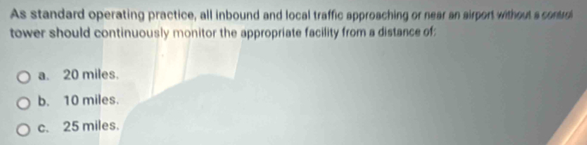 As standard operating practice, all inbound and local traffic approaching or near an sirport without a contro
tower should continuously monitor the appropriate facility from a distance of;
a. 20 miles.
b. 10 miles.
c. 25 miles.