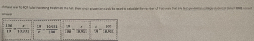 if there are 10031 totel incoming freshman this tall, then which proportion could be used to calculite the number of freshman that are list gentration cotege suter? Sect GNB comed
Bndwer
 100/19 = x/10.931   19/x = (10.931)/100   19/100 = x/10,931   x/19 = 100/10.931 