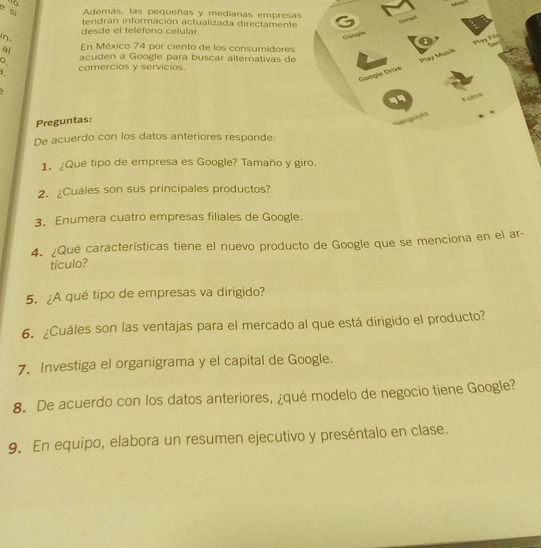 Map 
e si 
Además, las pequeñas y medianas empresa 
tendrán información actualizada directamente 
desde el teléfono celular. 
in- 
al 
En México 74 por ciento de los consumidores 
acuden a Google para buscar alternativas de 
comercios y servicios. 
1. 
Preguntas: 
De acuerdo con los datos anteriores responde: 
1. ¿Qué tipo de empresa es Google? Tamaño y giro. 
2. ¿Cuáles son sus principales productos? 
3. Enumera cuatro empresas filiales de Google. 
4. ¿Qué características tiene el nuevo producto de Google que se menciona en el ar- 
tículo? 
5. ¿A qué tipo de empresas va dirigido? 
6. ¿Cuáles son las ventajas para el mercado al que está dirigido el producto? 
7. Investiga el organigrama y el capital de Google. 
8. De acuerdo con los datos anteriores, ¿qué modelo de negocio tiene Google? 
9. En equipo, elabora un resumen ejecutivo y preséntalo en clase.