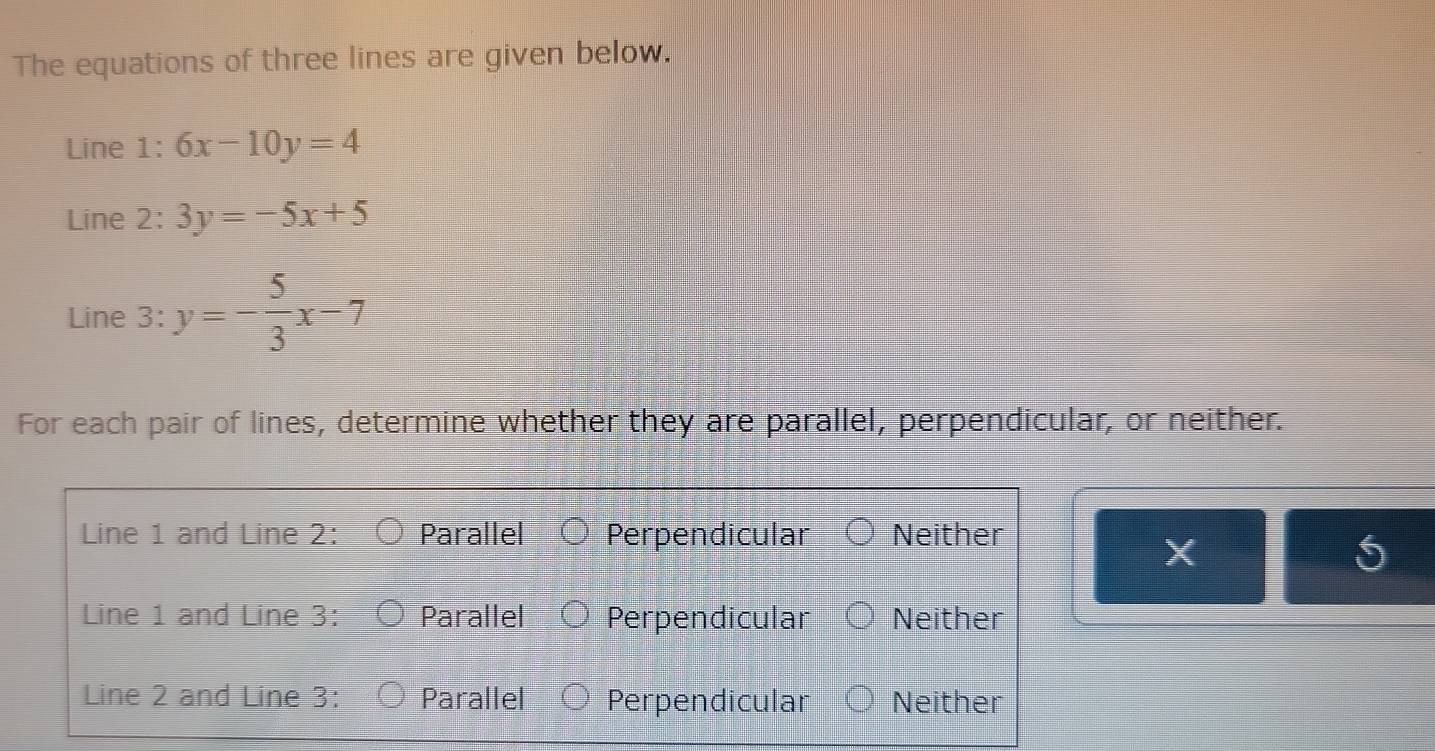 The equations of three lines are given below.
Line 1: 6x-10y=4
Line 2: 3y=-5x+5
Line 3: y=- 5/3 x-7
For each pair of lines, determine whether they are parallel, perpendicular, or neither.
X