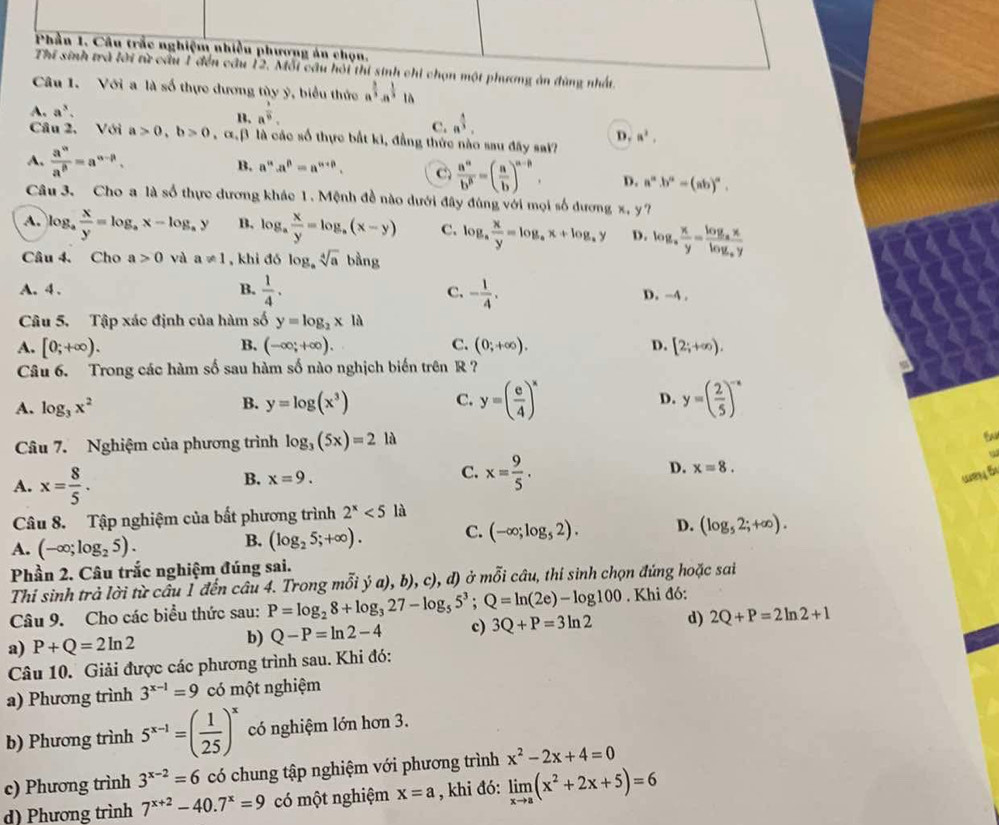 Phần 1. Câu trắc nghiệm nhiều phương án chọn.
Thí sinh trà lời từ cầu 1 đến cầu 12. Mỗi câu hỏi thí sinh chỉ chọn một phương án đùng nhất.
Câu 1. Với a là số thực dương tùy ý, biểu thức a^(frac 3)3· a^(frac 1)3 là
A. a^3. a^(frac 3)8.
1.
C. n^(frac 4)3.
D. a^2,
Câu 2, Với a>0,b>0 , αβ là các số thực bắt ki, đẳng thức nào sau đây sai?
B. a^n· a^p=a^(n+p).
A.  a^n/a^p =a^(n-p). C  a^n/b^n =( a/b )^n-n. D. a^n.b^a=(ab)^n.
Câu 3. Cho a là số thực dương khác 1. Mệnh đề nào dưới đây đùng với mọi số đương x, y?
A. log,  x/y =log _ax-log _ay B. log _a x/y =log _a(x-y) C. log _a x/y =log _ax+log _ay D. log _a x/y =frac log _axlog _ay
Câu 4. Cho a>0 và a!= 1 , khi đó log _asqrt[4](a) bàng
A.4 . B.  1/4 . C. - 1/4 . D. -4 .
Câu 5. Tập xác định của hàm số y=log _2x1a
A. [0;+∈fty ). B. (-∈fty ;+∈fty ). C. (0;+∈fty ). D. [2;+∈fty ).
Câu 6. Trong các hàm số sau hàm số nào nghịch biến trên R ?
A. log _3x^2 B. y=log (x^3) C. y=( e/4 )^x D. y=( 2/5 )^-x
Câu 7. Nghiệm của phương trình log _3(5x)=2 là
A. x= 8/5 .
C.
D. x=8.
B. x=9. x= 9/5 . wey B
Câu 8. Tập nghiệm của bất phương trình 2^x<5</tex> là
A. (-∈fty ;log _25).
B. (log _25;+∈fty ). C. (-∈fty ;log _52). D. (log _52;+∈fty ).
Phần 2. Câu trắc nghiệm đúng sai.
Thi sinh trả lời từ cầu 1 đến câu 4. Trong mỗi ý a), b), c), đ) ở ở m∠ i câu, thí sinh chọn đứng hoặc sai
Câu 9. Cho các biểu thức sau: P=log _28+log _327-log _55^3;Q=ln (2e)-log 100. Khi đó:
a) P+Q=2ln 2
b) Q-P=ln 2-4 c) 3Q+P=3ln 2 d) 2Q+P=2ln 2+1
Câu 10. Giải được các phương trình sau. Khi đó:
a) Phương trình 3^(x-1)=9 có một nghiệm
b) Phương trình 5^(x-1)=( 1/25 )^x có nghiệm lớn hơn 3.
c) Phương trình 3^(x-2)=6 có chung tập nghiệm với phương trình x^2-2x+4=0
d) Phương trình 7^(x+2)-40.7^x=9 có một nghiệm x=a , khi đó: limlimits _xto a(x^2+2x+5)=6