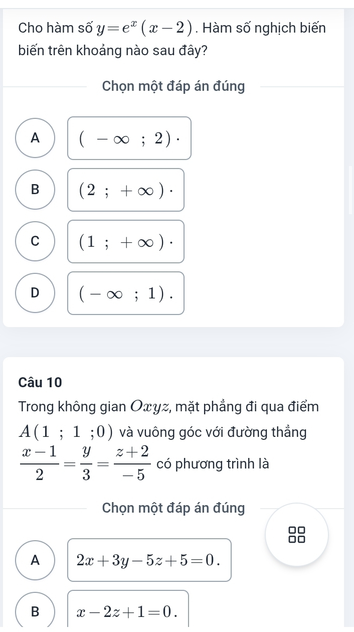 Cho hàm số y=e^x(x-2). Hàm số nghịch biến
biến trên khoảng nào sau đây?
Chọn một đáp án đúng
A (-∈fty ;2)·
B (2;+∈fty )·
C (1;+∈fty )·
D (-∈fty ;1). 
Câu 10
Trong không gian Oxyz, mặt phẳng đi qua điểm
A(1;1;0) và vuông góc với đường thẳng
 (x-1)/2 = y/3 = (z+2)/-5  có phương trình là
Chọn một đáp án đúng
A 2x+3y-5z+5=0.
B x-2z+1=0.