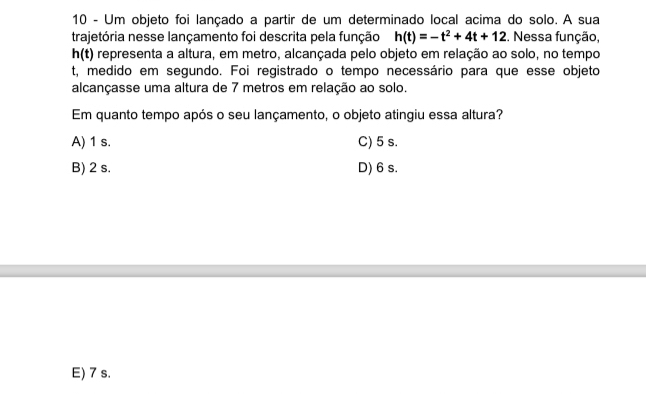 Um objeto foi lançado a partir de um determinado local acima do solo. A sua
trajetória nesse lançamento foi descrita pela função h(t)=-t^2+4t+12. Nessa função,
h(t) representa a altura, em metro, alcançada pelo objeto em relação ao solo, no tempo
t, medido em segundo. Foi registrado o tempo necessário para que esse objeto
alcançasse uma altura de 7 metros em relação ao solo.
Em quanto tempo após o seu lançamento, o objeto atingiu essa altura?
A) 1 s. C) 5 s.
B) 2 s. D) 6 s.
E) 7 s.