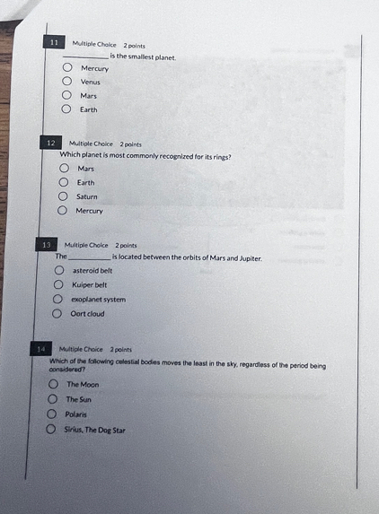 Mulitiple Chaice 2 paints
_is the smallest planet .
Mercury
Venus
Mars
Earth
12 Multiple Choice 2 points
Which planet is most commonly recognized for its rings?
Mairs
Earth
Saturn
Mercury
13 Multiple Choice 2 paints
The_ is located between the orbits of Mars and Jupiter.
asteroid belt
Kuiper belt
exoplanet system
Oart cloud
14 Multiple Choice 2 points
considered? Which of the following celestial bodies moves the least in the sky, regardless of the period being
The Moon
The Sun
Polaris
Sirius, The Dog Star