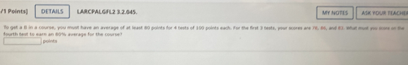 DETAILS LARCPALGFL2 3.2.045. MY NOTES ASK YOUR TEACHER 
To get a 8 in a course, you must have an average of at least 80 points for 4 tests of 100 points each. For the first 3 tests, your scores are 78, 86, and 83. What must yo score on the 
fourth test to earn an 80% average for the course? 
points