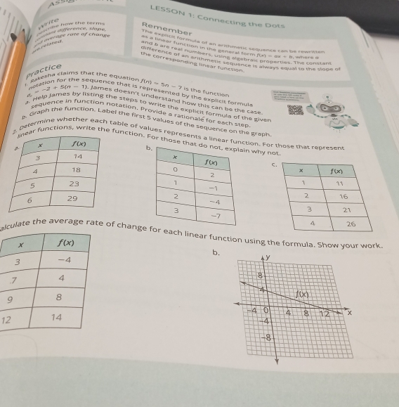 A=
LESSON 1: Connecting the Dots
Wito
vrage ram of Change  ent dd srence, slape. W ke now the terms Remember
The explicit formula of an arithmetic sequence can be rewritten
Le réfsted 
as a linear function in the general form f(x)=ax+b , wter s a 
and a are real number s, tame arterm , properties. The constan
difference of an Pithmatic se alfebraic proper aqual to the slope of
the correspending linear function.
Practice
I Rakesha claims that the equation f(n)=5n-7 is the function
oration for the sequence that is represented by the explicit formul .
, james doesn't understand how this can be the case.
a Help Jar 6 =-2+5(n-1) 3 s by listing the steps to write the explicit formula of the given
sequence in function notation. Provide a rationale for each step
. Graph the function. Label the first 5 values of the sequence on the graph
2. Determine whether each table of values represents a linear function. For those that represent
ar functions, write the function. For those thatn why not
C
 
 
alculate the average rate of changeor each linear function using the formula. Show your work.
b.
1