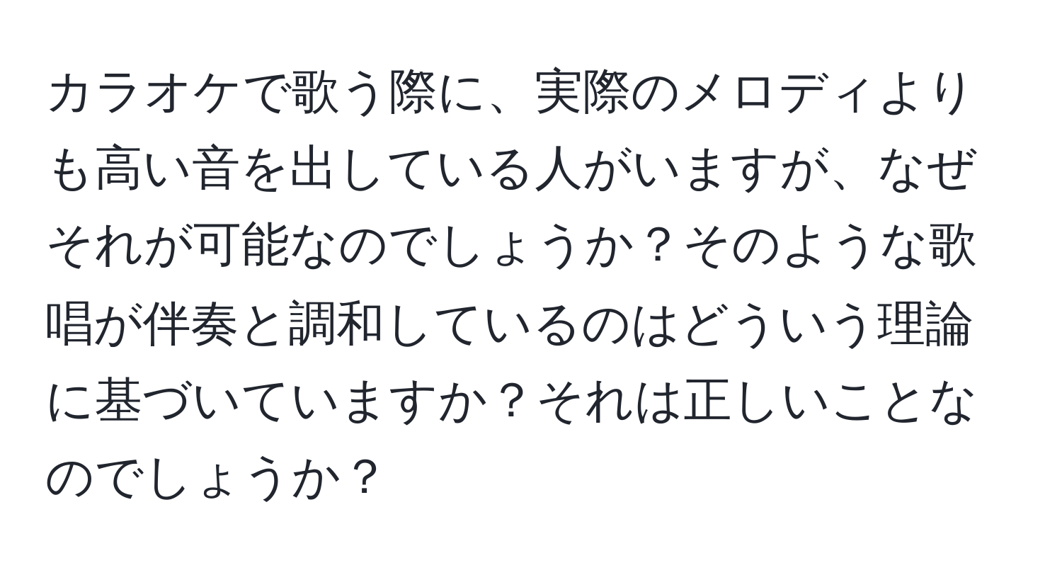 カラオケで歌う際に、実際のメロディよりも高い音を出している人がいますが、なぜそれが可能なのでしょうか？そのような歌唱が伴奏と調和しているのはどういう理論に基づいていますか？それは正しいことなのでしょうか？