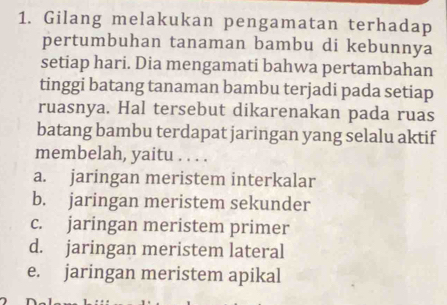 Gilang melakukan pengamatan terhadap
pertumbuhan tanaman bambu di kebunnya
setiap hari. Dia mengamati bahwa pertambahan
tinggi batang tanaman bambu terjadi pada setiap
ruasnya. Hal tersebut dikarenakan pada ruas
batang bambu terdapat jaringan yang selalu aktif
membelah, yaitu . . . .
a. jaringan meristem interkalar
b. jaringan meristem sekunder
c. jaringan meristem primer
d. jaringan meristem lateral
e. jaringan meristem apikal