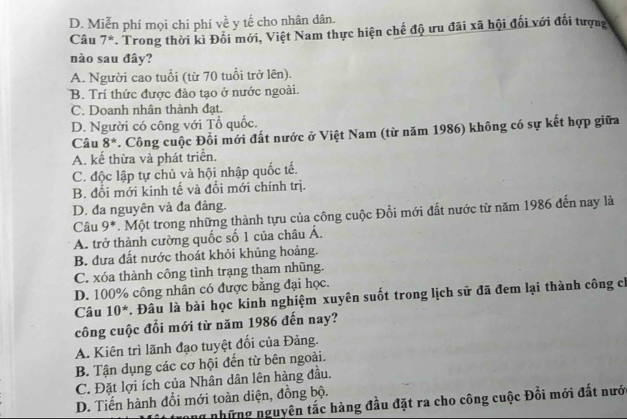 D. Miễn phí mọi chi phí về y tế cho nhân dân.
Câu 7^*. Trong thời kì Đối mới, Việt Nam thực hiện chế độ ưu đãi xã hội đối với đối tượng
nào sau đây?
A. Người cao tuổi (từ 70 tuổi trở lên).
B. Trí thức được đào tạo ở nước ngoài.
C. Doanh nhân thành đạt.
D. Người có công với Tổ quốc.
Câu 8^*. Công cuộc Đổi mới đất nước ở Việt Nam (từ năm 1986) không có sự kết hợp giữa
A. kế thừa và phát triển.
C. độc lập tự chủ và hội nhập quốc tế.
B. đổi mới kinh tế và đổi mới chính trị.
D. đa nguyên và đa đảng.
Câu 9^*. Một trong những thành tựu của công cuộc Đổi mới đất nước từ năm 1986 đến nay là
A. trở thành cường quốc số 1 của châu Á.
B. đưa đất nước thoát khỏi khủng hoảng.
C. xóa thành công tình trạng tham nhũng.
D. 100% công nhân có được bằng đại học.
Câu 10^*. Đâu là bài học kinh nghiệm xuyên suốt trong lịch sử đã đem lại thành công ch
công cuộc đổi mới từ năm 1986 đến nay?
A. Kiên trì lãnh đạo tuyệt đổi của Đảng.
B. Tận dụng các cơ hội đến từ bên ngoài.
C. Đặt lợi ích của Nhân dân lên hàng đầu.
D. Tiến hành đổi mới toàn diện, đồng bộ.
ộ trong những nguyên tắc hàng đầu đặt ra cho công cuộc Đồi mới đất nưới