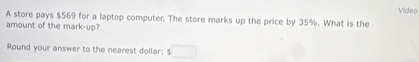 Video 
A store pays $569 for a laptop computer. The store marks up the price by 35%. What is the 
amount of the mark-up? 
Round your answer to the nearest dollar: $□