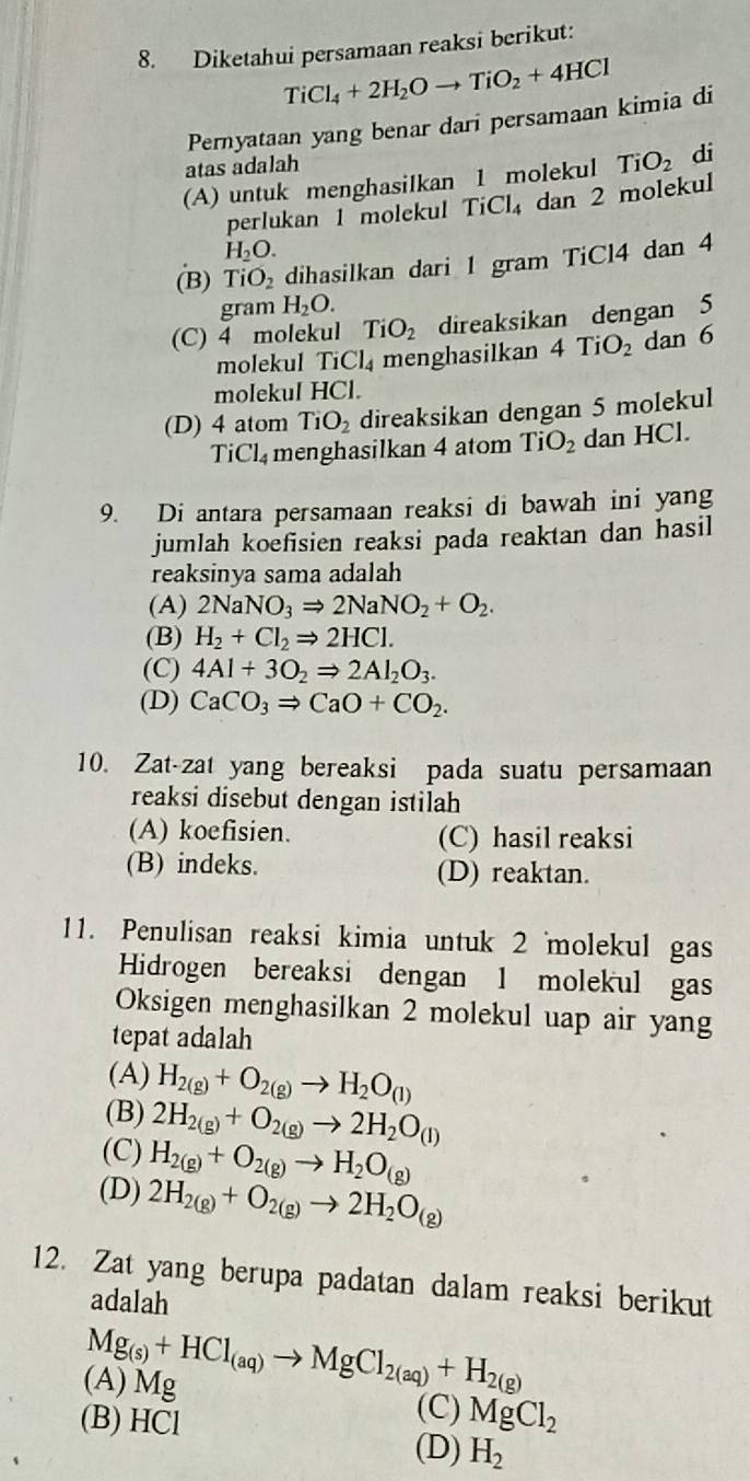 Diketahui persamaan reaksi berikut:
TiCl_4+2H_2Oto TiO_2+4HCl
Pernyataan yang benar dari persamaan kimia di
atas adalah
(A) untuk menghasilkan 1 molekul TiO_2 di
perlukan 1 molekul TiCl₄ dan 2 molekul
H_2O.
(B) T O_2 dihasilkan dari 1 gram TiCl4 dan 4
gram H_2O.
(C) 4 molekul TiO_2 direaksikan dengan 5
molekul I Cl_4 menghasilkan 4TiO_2 dan 6
molekul H(1
(D) 4 atom TiO_2 direaksikan dengan 5 molekul
TiCl_4 menghasilkan 4 atom TiO_2 dan HCl.
9. Di antara persamaan reaksi di bawah ini yang
jumlah koefisien reaksi pada reaktan dan hasil
reaksinya sama adalah
(A) 2NaNO_3Rightarrow 2NaNO_2+O_2.
(B) H_2+Cl_2Rightarrow 2HCl.
(C) 4Al+3O_2Rightarrow 2Al_2O_3.
(D) CaCO_3Rightarrow CaO+CO_2.
10. Zat-zat yang bereaksi pada suatu persamaan
reaksi disebut dengan istilah
(A) koefisien. (C) hasil reaksi
(B) indeks. (D) reaktan.
11. Penulisan reaksi kimia untuk 2 molekul gas
Hidrogen bereaksi dengan 1 molekul gas
Oksigen menghasilkan 2 molekul uap air yang
tepat adalah
(A) H_2(g)+O_2(g)to H_2O_(l)
(B) 2H_2(g)+O_2(g)to 2H_2O_(l)
(C) H_2(g)+O_2(g)to H_2O_(g)
(D) 2H_2(g)+O_2(g)to 2H_2O_(g)
12. Zat yang berupa padatan dalam reaksi berikut
adalah
Mg_(s)+HCl_(aq)to MgCl_2(aq)+H_2(g)
(A) Mg
(C)
(B) HCl MgCl_2
(D) H_2