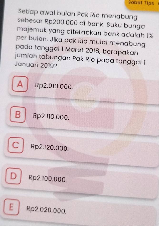 Sobat Tips
Setiap awal bulan Pak Rio menabung
sebesar Rp200.000 di bank. Suku bunga
majemuk yang ditetapkan bank adalah 1%
per bulan. Jika pak Rio mulai menabung
pada tanggal 1 Maret 2018, berapakah
jumlah tabungan Pak Rio pada tanggal 1
Januari 2019?
A Rp2.010.000.
B Rp2.110.000.
C Rp2.120.000.
D Rp2.100.000.
E Rp2.020.000.