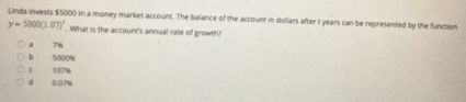 Linda invests $5000 in a money market account. The balance of the account in dollars after t years can be represented by the function
y=5000(1.07)^1. What is the account's annual rate of growth?
a 7%
b 5000%
c 107%
d 0.07%