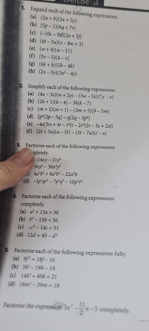 Expand each of the following expressions. (2a+b)(3x+5y)
(a)
(b)
(c) (5p-1)(6q+7r)
(-10c-9d)(2e+5f)
(d) (4t-3u)(v-8w+3)
(e) (w+4)(w-11)
(f) (3v-5)(4-v)
(g) (6k+h)(5h-4k)
(h) (2x-3y)(3x^2-4y)
2. Simplify each of the following expressions.
(a) (4x-3z)(w+2y)-(3w-5z)(7y-x)
(b) (2k+1)(k-4)-3k(k-7)
(c) (m+2)(m+1)-(3m+5)(9-5m)
(d) 2p^2(3p-5q)-q(2q-3p^2)
(e) -4s(3rs+4r-r^2t)-2r^2(2r-5s+2st)
(f) (2t+3u)(u-5t)-(3t-7u)(t-u)
3. Factorise each of the following expressions
1pletely.
-14xy-21y^2
9xy^3-36x^2y^2
4a^3b^3+8a^2b^2-22a^2b
(d) -3p^3qr^2-7p^2q^3-10p^3r^2
4 Factorise each of the following expressions
completely.
(a) a^2+13a+36
(b) b^2-15b+56
(c) -c^2-14c+51
(d) 12d+45-d^2
5 Factorise each of the following expressions fully.
(a) 9f^2+18f-16
(b) 3h^2-19h-14
(c) 14k^2+49k+21
(d) 18m^2-39m+18
Factorise the expression 3x^2- 11/2 x-5 completely.