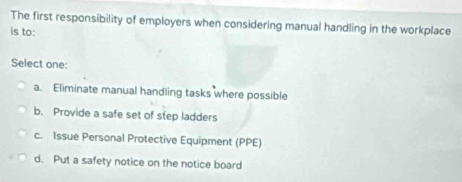 The first responsibility of employers when considering manual handling in the workplace
is to:
Select one:
a. Eliminate manual handling tasks where possible
b. Provide a safe set of step ladders
c. Issue Personal Protective Equipment (PPE)
d. Put a safety notice on the notice board