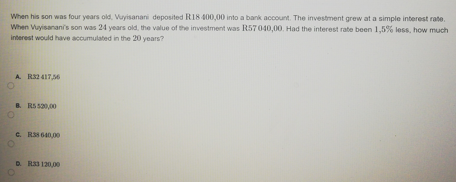 When his son was four years old, Vuyisanani deposited R18 400,00 into a bank account. The investment grew at a simple interest rate.
When Vuyisanani's son was 24 years old, the value of the investment was R57040,00. Had the interest rate been 1,5% less, how much
interest would have accumulated in the 20 years?
A. R32 417,56
B. R5 520,00
C. R38 640,00
D. R33 120,00