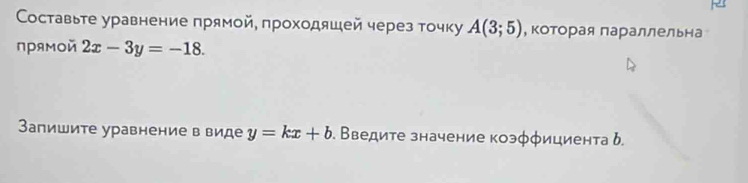 Составьте уравнение прямой, проходяшей через точку A(3;5) , Κоторая параллельна 
прямοй 2x-3y=-18. 
Запишите уравнение в виде y=kx+b. Введите значение коэφφициента δ.