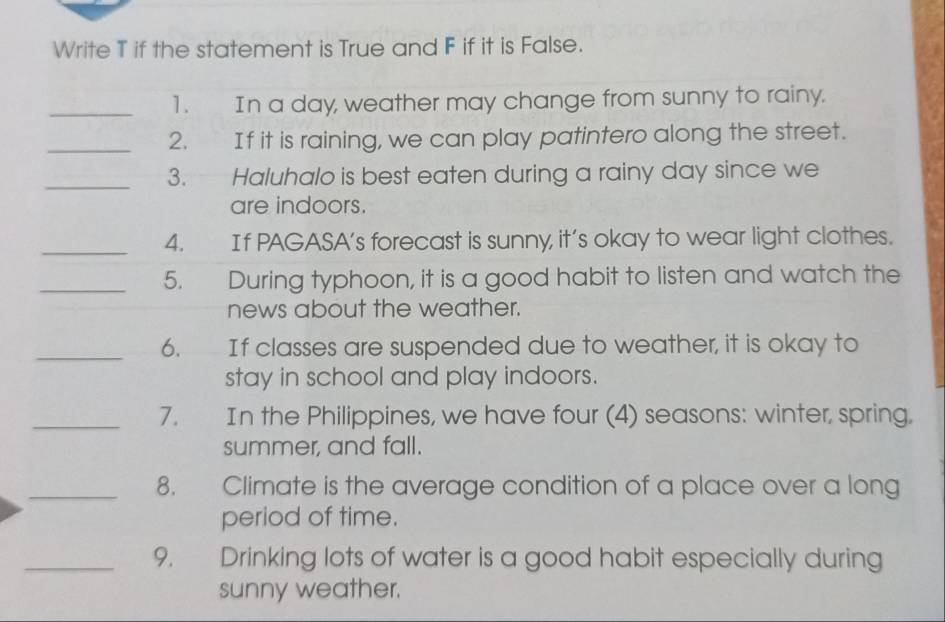 Write T if the statement is True and F if it is False. 
_1. In a day, weather may change from sunny to rainy. 
_2. If it is raining, we can play patintero along the street. 
_3. Haluhalo is best eaten during a rainy day since we 
are indoors. 
_4. If PAGASA’s forecast is sunny, it’s okay to wear light clothes. 
_5. During typhoon, it is a good habit to listen and watch the 
news about the weather. 
_6. If classes are suspended due to weather, it is okay to 
stay in school and play indoors. 
_7. In the Philippines, we have four (4) seasons: winter, spring, 
summer, and fall. 
_8. Climate is the average condition of a place over a long 
period of time. 
_9. Drinking lots of water is a good habit especially during 
sunny weather.