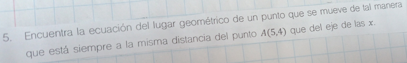 Encuentra la ecuación del lugar geométrico de un punto que se mueve de tal manera 
que está siempre a la misma distancia del punto A(5,4) que del eje de las x.