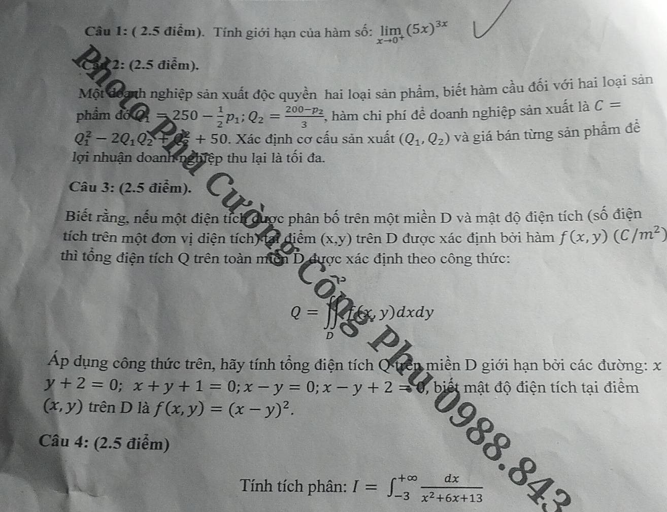 Tính giới hạn của hàm số: limlimits _xto 0^+(5x)^3x
3 2: (2.5 điểm).
Một đoạnh nghiệp sản xuất độc quyền hai loại sản phẩm, biết hàm cầu đối với hai loại sản
phẩm đớ Q=250- 1/2 p_1;Q_2=frac 200-p_23 ,, hàm chi phí đề doanh nghiệp sản xuất là C=
Q_1^(2-2Q_1)Q_2+50 0. Xác định cơ cấu sản xuất (Q_1,Q_2) và giá bán từng sản phẩm đề
lợi nhuận doanh nghiệp thu lại là tối đa.
Câu 3: (2.5 điểm).
Biết rằng, nếu một điện tích được phân bố trên một miền D và mật độ điện tích (số điện
tích trên một đơn vị diện tích) tại điểm (x,y) trên D được xác định bởi hàm f(x,y)(C/m^2)
thì tổng điện tích Q trên toàn miền D được xác định theo công thức:
Q= ] i(x,y)dxdy
D
Ap dụng công thức trên, hãy tính tổng điện tích Q trên miền D giới hạn bởi các đường: x
y+2=0;x+y+1=0;x-y=0;x-y+2= 0, biết mật độ điện tích tại điểm
(x,y) trên D là f(x,y)=(x-y)^2.
Câu 4: (2.5 điểm)
988.843
Tính tích phân: I=∈t _(-3)^(+∈fty) dx/x^2+6x+13 