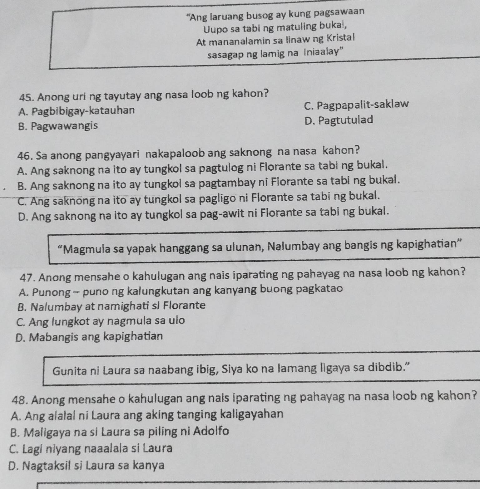 “Ang laruang busog ay kung pagsawaan
Uupo sa tabi ng matuling bukal,
At mananalamin sa linaw ng Kristal
sasagap ng lamig na iniaalay”
45. Anong uri ng tayutay ang nasa loob ng kahon?
A. Pagbibigay-katauhan C. Pagpapalit-saklaw
B. Pagwawangis D. Pagtutulad
46. Sa anong pangyayari nakapaloob ang saknong na nasa kahon?
A. Ang saknong na ito ay tungkol sa pagtulog ni Florante sa tabi ng bukal.
B. Ang saknong na ito ay tungkol sa pagtambay ni Florante sa tabing bukal.
C. Ang saknong na ito ay tungkol sa pagligo ni Florante sa tabi ng bukal.
D. Ang saknong na ito ay tungkol sa pag-awit ni Florante sa tabi ng bukal.
“Magmula sa yapak hanggang sa ulunan, Nalumbay ang bangis ng kapighatian”
47. Anong mensahe o kahulugan ang nais iparating ng pahayag na nasa loob ng kahon?
A. Punong - puno ng kalungkutan ang kanyang buong pagkatao
B. Nalumbay at namighati si Florante
C. Ang lungkot ay nagmula sa ulo
D. Mabangis ang kapighatian
Gunita ni Laura sa naabang ibig, Siya ko na lamang ligaya sa dibdib.”
48. Anong mensahe o kahulugan ang nais iparating ng pahayag na nasa loob ng kahon?
A. Ang alalal ni Laura ang aking tanging kaligayahan
B. Maligaya na si Laura sa piling ni Adolfo
C. Lagi niyang naaalala si Laura
D. Nagtaksil si Laura sa kanya