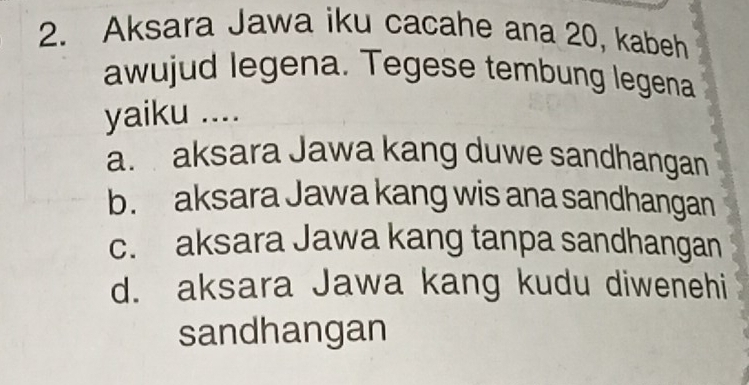 Aksara Jawa iku cacahe ana 20, kabeh
awujud legena. Tegese tembung legena
yaiku ....
a. aksara Jawa kang duwe sandhangan
b. aksara Jawa kang wis ana sandhangan
c. aksara Jawa kang tanpa sandhangan
d. aksara Jawa kang kudu diwenehi
sandhangan