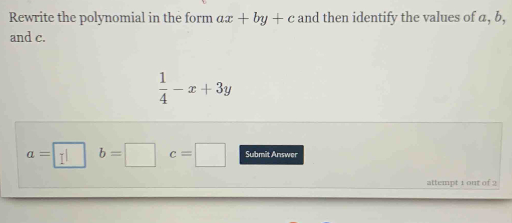 Rewrite the polynomial in the form ax+by+c and then identify the values of a, b, 
and c.
 1/4 -x+3y
a=□ b=□ c=□ Submit Answer 
attempt 1 out of 2