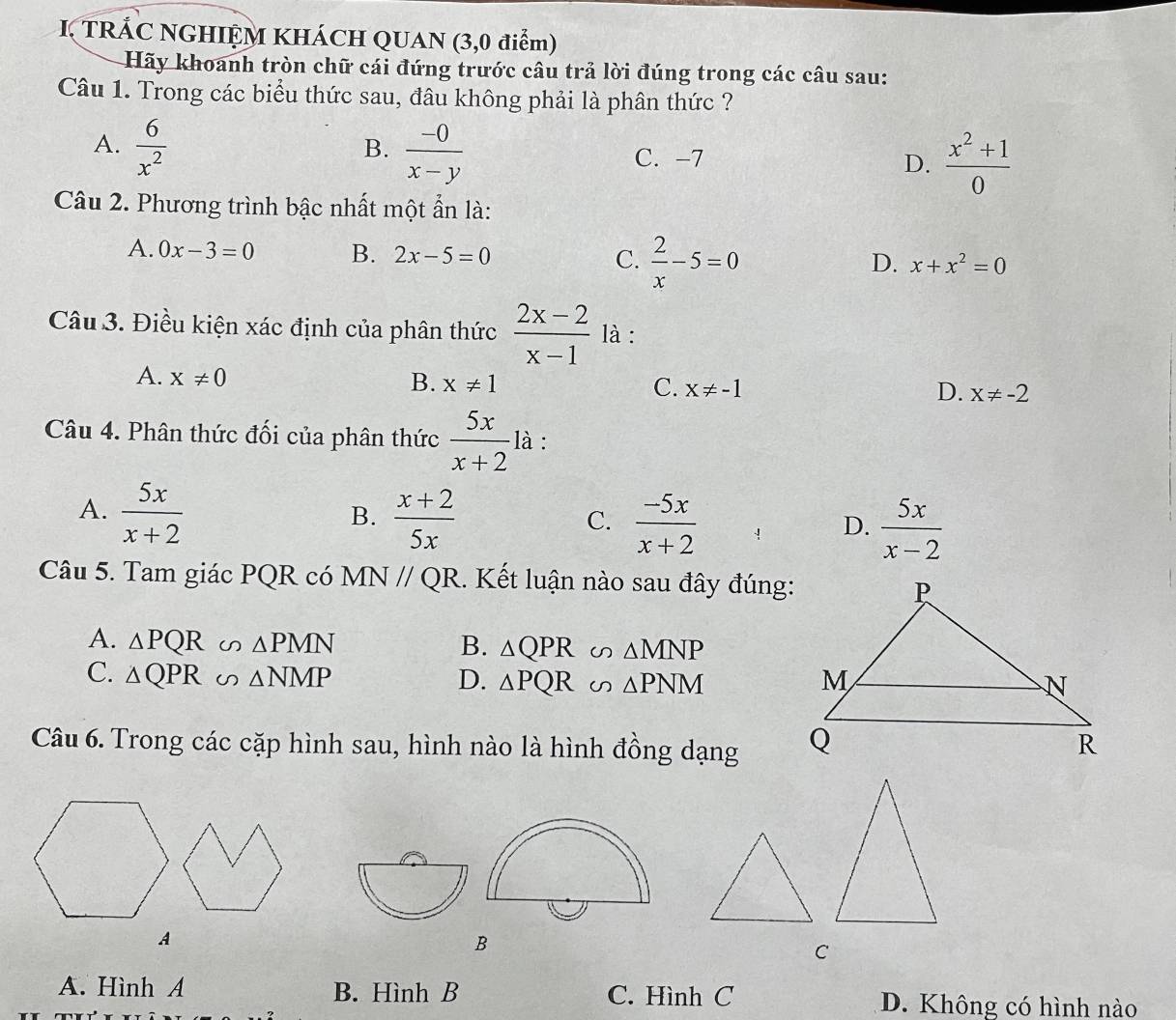 TRÁC NGHIỆM KHÁCH QUAN (3,0 điểm)
Hãy khoanh tròn chữ cái đứng trước câu trả lời đúng trong các câu sau:
Câu 1. Trong các biểu thức sau, đâu không phải là phân thức ?
A.  6/x^2 
B.  (-0)/x-y 
C. -7
D.  (x^2+1)/0 
Câu 2. Phương trình bậc nhất một ẩn là:
A. 0x-3=0 B. 2x-5=0 C.  2/x -5=0
D. x+x^2=0
Câu 3. Điều kiện xác định của phân thức  (2x-2)/x-1  là :
A. x!= 0 B. x!= 1 C. x!= -1 D. x!= -2
Câu 4. Phân thức đối của phân thức  5x/x+2  là :
A.  5x/x+2   (x+2)/5x 
B.
C.  (-5x)/x+2   5x/x-2 
D.
Câu 5. Tam giác PQR có MN // QR. Kết luận nào sau đây đúng:
A. △ PQR∽ △ PMN B. △ QPR u △ MNP
C. △ QPR∽ △ NMP D. △ PQR △ PNM
Câu 6. Trong các cặp hình sau, hình nào là hình đồng dạng
B
C
A. Hình A B. Hình B C. Hình C D. Không có hình nào