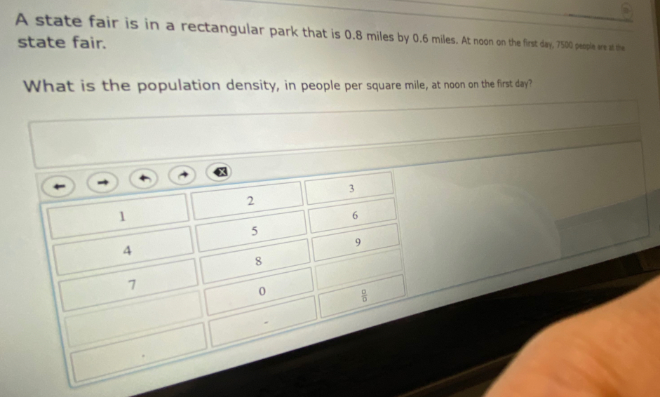 A state fair is in a rectangular park that is 0.8 miles by 0.6 miles. At noon on the first day, 7500 people are at the
state fair.
What is the population density, in people per square mile, at noon on the first day?