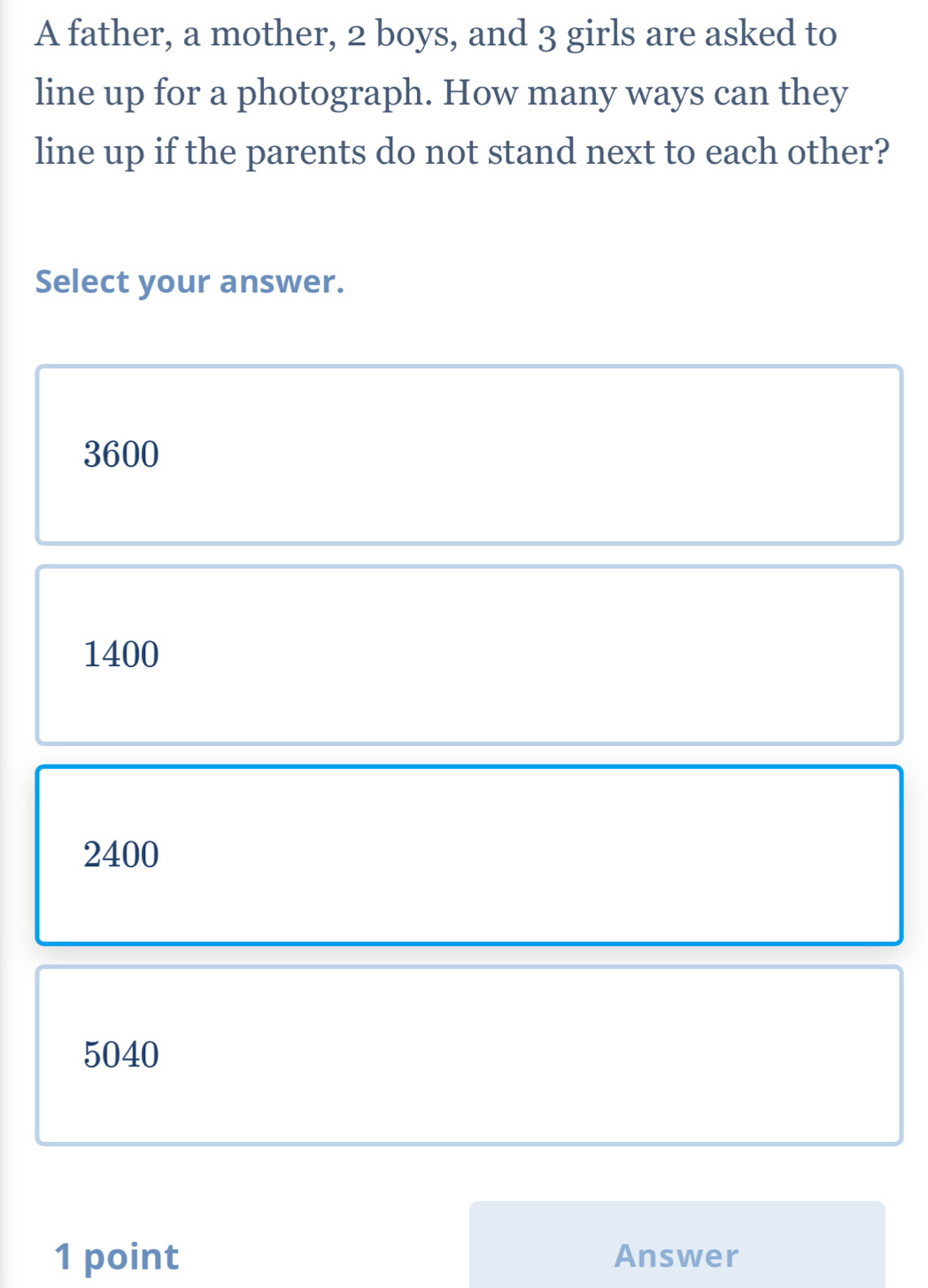 A father, a mother, 2 boys, and 3 girls are asked to
line up for a photograph. How many ways can they
line up if the parents do not stand next to each other?
Select your answer.
3600
1400
2400
5040
1 point Answer