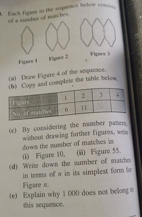 Each figure in the sequence below consists 
of a number of matches. 
Figure 1 Figure 2 
Figure 3 
(a) Draw Figure 4 of the sequence. 
and complete the table below. 
(c) By considering the number pattern, 
without drawing further figures, write 
down the number of matches in 
(i) Figure 10, (ii) Figure 55. 
(d) Write down the number of matches 
in terms of n in its simplest form for 
Figure n. 
(e) Explain why 1 000 does not belong t 
this sequence.