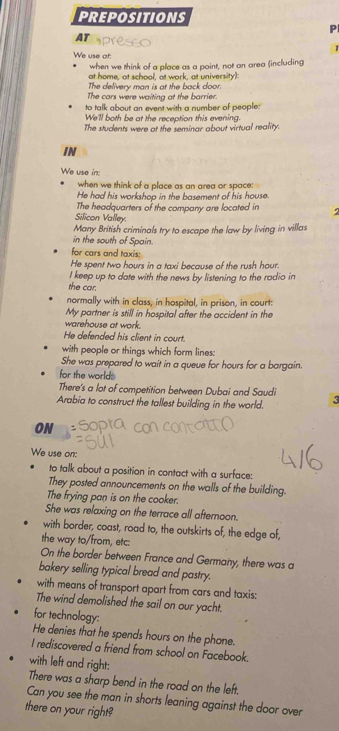 PREPOSITIONS 
P 
AT 
1 
We use at: 
when we think of a place as a point, not an area (including 
at home, at school, at work, at university): 
The delivery man is at the back door. 
The cars were waiting at the barrier. 
to talk about an event with a number of people: 
We'll both be at the reception this evening 
The students were at the seminar about virtual reality. 
IN 
We use in: 
when we think of a place as an area or space; 
He had his workshop in the basement of his house. 
The headquarters of the company are located in 
Silicon Valley. 
Many British criminals try to escape the law by living in villas 
in the south of Spain. 
for cars and taxis: 
He spent two hours in a taxi because of the rush hour. 
I keep up to date with the news by listening to the radio in 
the car. 
normally with in class, in hospital, in prison, in court: 
My partner is still in hospital after the accident in the 
warehouse at work. 
He defended his client in court. 
with people or things which form lines: 
She was prepared to wait in a queue for hours for a bargain. 
for the world: 
There’s a lot of competition between Dubai and Saudi 
Arabia to construct the tallest building in the world. 3 
ON 
We use on: 
to talk about a position in contact with a surface: 
They posted announcements on the walls of the building. 
The frying pan is on the cooker. 
She was relaxing on the terrace all afternoon. 
with border, coast, road to, the outskirts of, the edge of, 
the way to/from, etc: 
On the border between France and Germany, there was a 
bakery selling typical bread and pastry. 
with means of transport apart from cars and taxis: 
The wind demolished the sail on our yacht. 
for technology: 
He denies that he spends hours on the phone. 
I rediscovered a friend from school on Facebook. 
with left and right: 
There was a sharp bend in the road on the left. 
Can you see the man in shorts leaning against the door over 
there on your right?